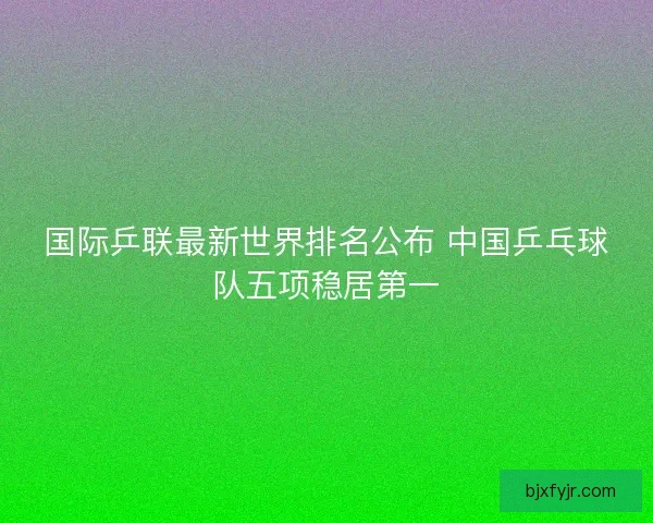 国际乒联最新世界排名公布 中国乒乓球队五项稳居第一 国际乒联最新世界排名公布 中国乒乓球队五项稳居第一