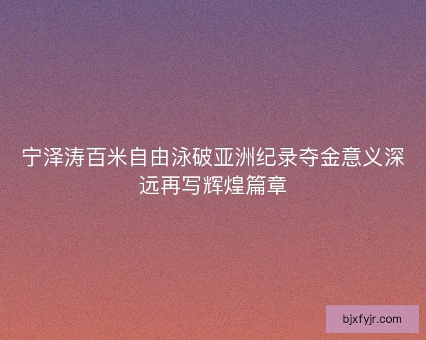 宁泽涛百米自由泳破亚洲纪录夺金意义深远再写辉煌篇章