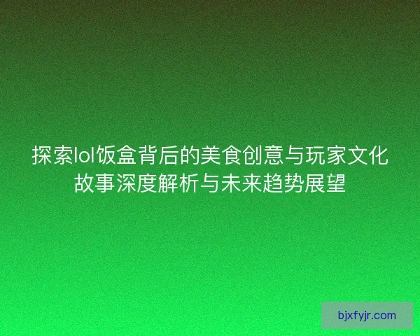 探索lol饭盒背后的美食创意与玩家文化故事深度解析与未来趋势展望