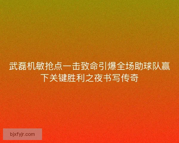 武磊机敏抢点一击致命引爆全场助球队赢下关键胜利之夜书写传奇