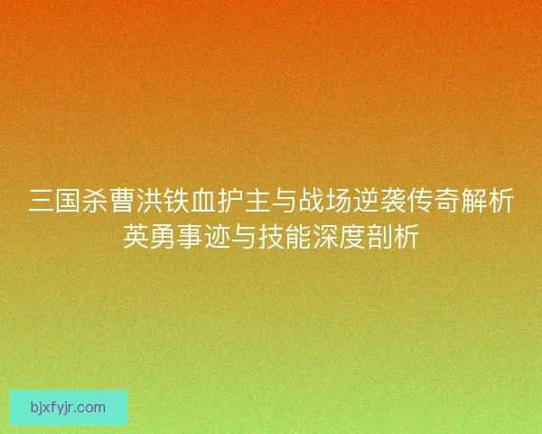 三国杀曹洪铁血护主与战场逆袭传奇解析英勇事迹与技能深度剖析