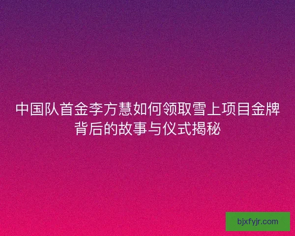 中国队首金李方慧如何领取雪上项目金牌背后的故事与仪式揭秘