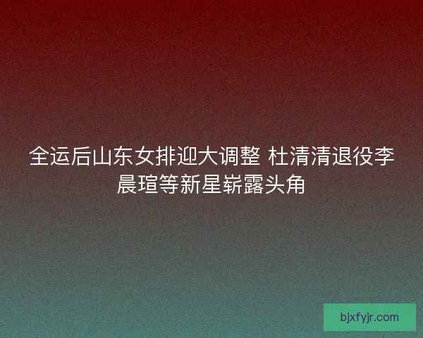 全运后山东女排迎大调整 杜清清退役李晨瑄等新星崭露头角