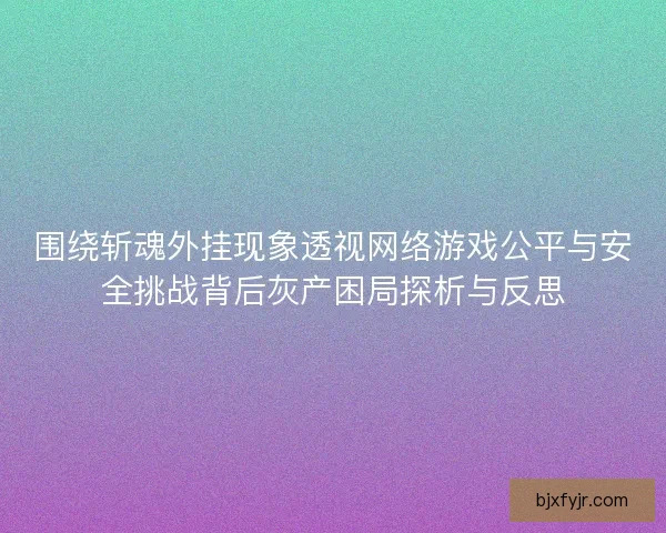 围绕斩魂外挂现象透视网络游戏公平与安全挑战背后灰产困局探析与反思