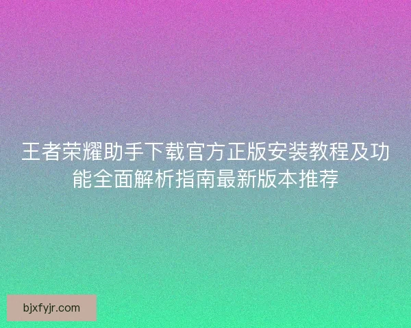 王者荣耀助手下载官方正版安装教程及功能全面解析指南最新版本推荐