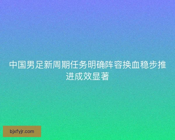 中国男足新周期任务明确阵容换血稳步推进成效显著