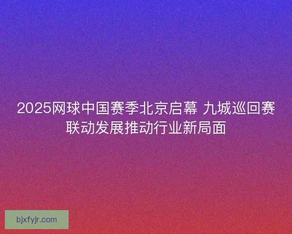 2025网球中国赛季北京启幕 九城巡回赛联动发展推动行业新局面