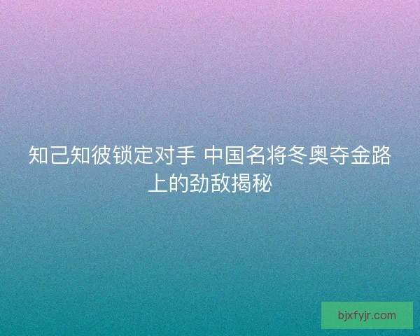 知己知彼锁定对手 中国名将冬奥夺金路上的劲敌揭秘 知己知彼锁定对手 中国名将冬奥夺金路上的劲敌揭秘