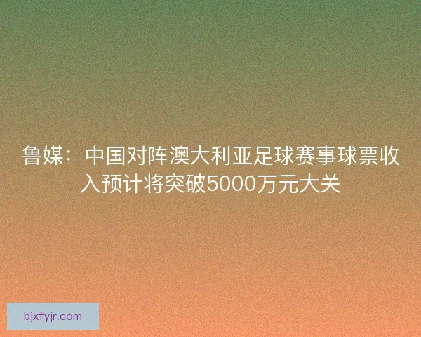鲁媒：中国对阵澳大利亚足球赛事球票收入预计将突破5000万元大关