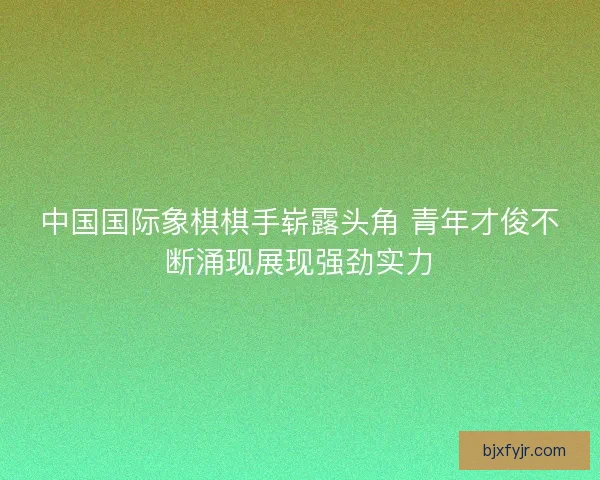 中国国际象棋棋手崭露头角 青年才俊不断涌现展现强劲实力 中国国际象棋棋手崭露头角 青年才俊不断涌现展现强劲实力