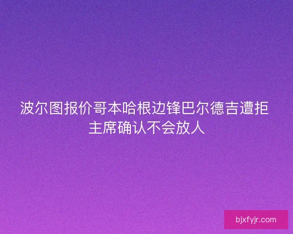 波尔图报价哥本哈根边锋巴尔德吉遭拒 主席确认不会放人 波尔图报价哥本哈根边锋巴尔德吉遭拒 主席确认不会放人