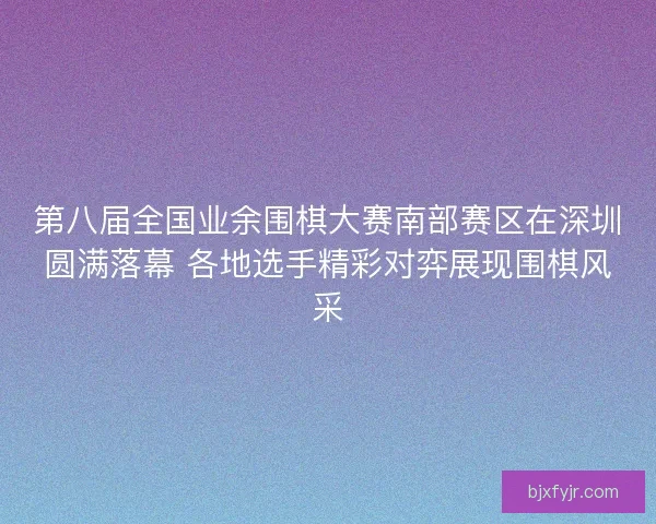 第八届全国业余围棋大赛南部赛区在深圳圆满落幕 各地选手精彩对弈展现围棋风采 第八届全国业余围棋大赛南部赛区在深圳圆满落幕 各地选手精彩对弈展现围棋风采