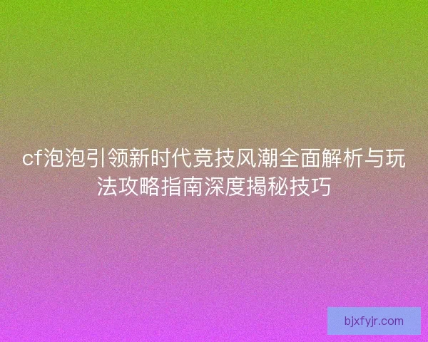 cf泡泡引领新时代竞技风潮全面解析与玩法攻略指南深度揭秘技巧