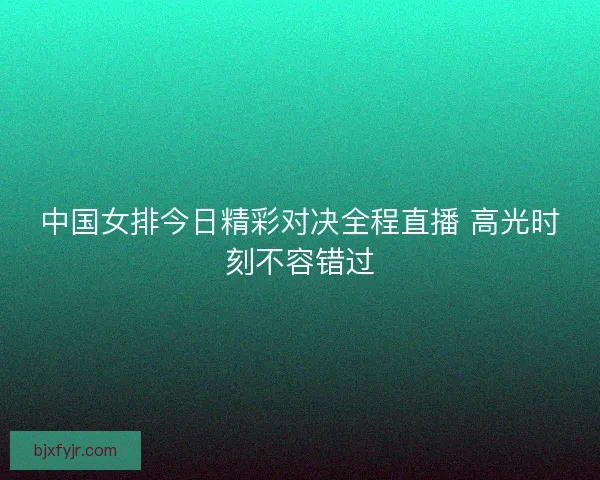 中国女排今日精彩对决全程直播 高光时刻不容错过
