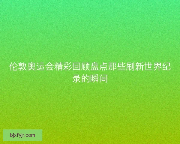 伦敦奥运会精彩回顾盘点那些刷新世界纪录的瞬间