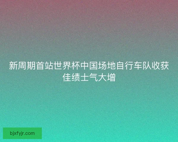 新周期首站世界杯中国场地自行车队收获佳绩士气大增