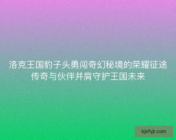 洛克王国豹子头勇闯奇幻秘境的荣耀征途传奇与伙伴并肩守护王国未来