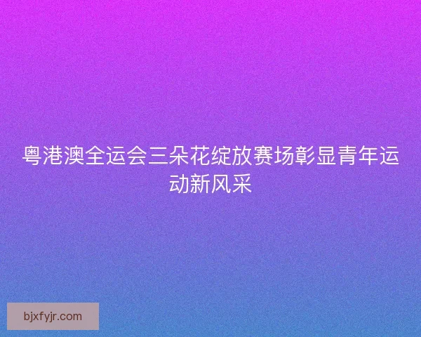 粤港澳全运会三朵花绽放赛场彰显青年运动新风采