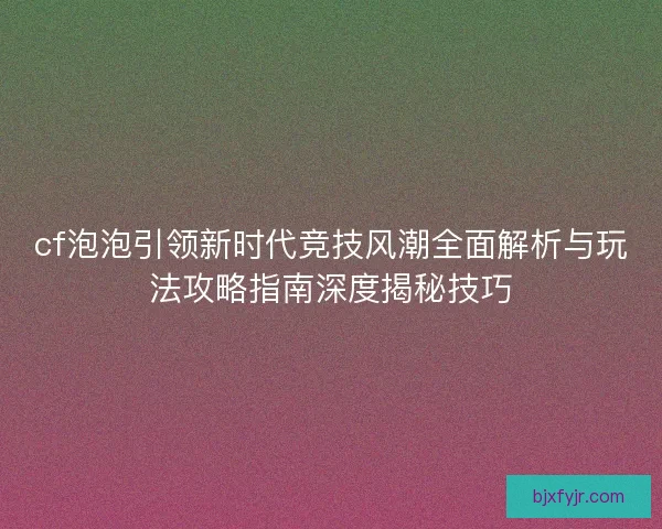cf泡泡引领新时代竞技风潮全面解析与玩法攻略指南深度揭秘技巧