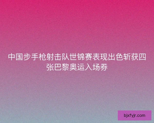 中国步手枪射击队世锦赛表现出色斩获四张巴黎奥运入场券 中国步手枪射击队世锦赛表现出色斩获四张巴黎奥运入场券