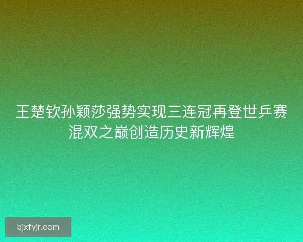 王楚钦孙颖莎强势实现三连冠再登世乒赛混双之巅创造历史新辉煌 王楚钦孙颖莎强势实现三连冠再登世乒赛混双之巅创造历史新辉煌