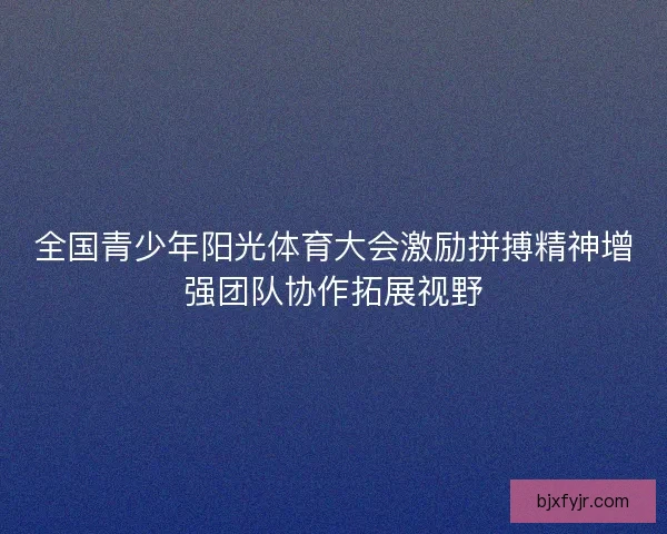 全国青少年阳光体育大会激励拼搏精神增强团队协作拓展视野 全国青少年阳光体育大会激励拼搏精神增强团队协作拓展视野